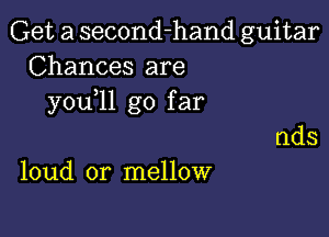 Get a second-hand guitar
Chances are
you 11 go far

loud or mellow