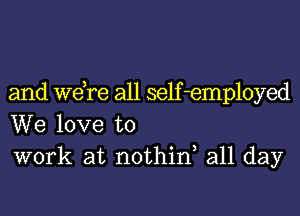 and we,re all self-employed
We love to
work at nothinl all day