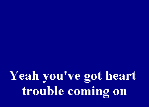 Y eah you've got heart
trouble coming 011