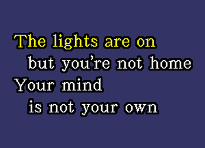 The lights are on
but youTe not home

Your mind
is not your own