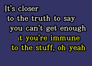 It,s closer
to the truth to say
you can,t get enough

It youTe immune
to the stuff, oh yeah