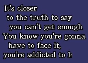 IVS closer

to the truth to say
you can,t get enough

You know you,re gonna
have to face it,

you,re addicted to 1r