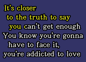 IVS closer

to the truth to say
you can,t get enough

You know you,re gonna
have to face it,

you,re addicted to love