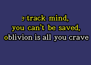 e-track mind,
you (tank be saved,

oblivion is all you crave