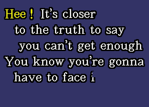 Hee ! Ifs closer
to the truth to say
you (tank get enough

You know you,re gonna
have to face i