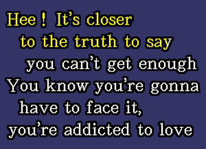 Hee ! IVS closer
to the truth to say
you can,t get enough

You know you,re gonna
have to face it,

you,re addicted to love