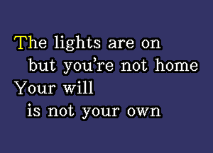 The lights are on
but youTe not home

Your will
is not your own