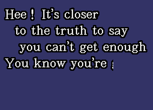 Hee ! Ifs closer
to the truth to say
you (tank get enough

You know you,re 3