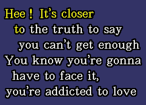 Hee ! IVS closer
to the truth to say
you can,t get enough
You know you,re gonna
have to face it,
you,re addicted to love