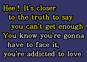 Hee ! IVS closer
to the truth to say
you can,t get enough
You know you,re gonna
have to face it,
you,re addicted to love