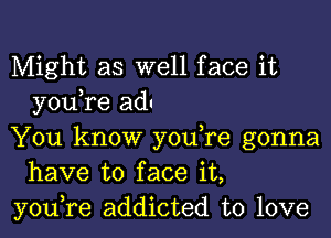 Might as well face it
you re ad

You know you,re gonna
have to face it,
you,re addicted to love