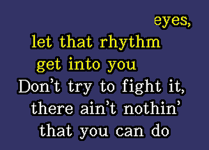 eyes,
let that rhythm
get into you

Dontt try to fight it,
there aintt nothint

that you can do I