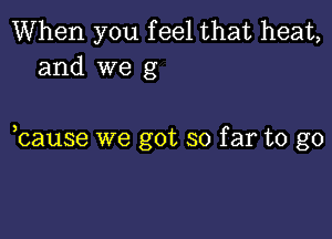 When you f eel that heat,
and we g

bause we got so far to go