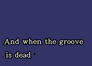 And when the groove

is dead