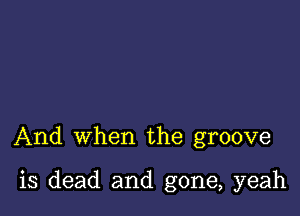 And when the groove

is dead and gone, yeah