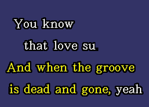 You know
that love su

And when the groove

is dead and gone, yeah