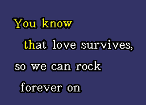 You know

that love survives,

so we can rock

f orever on