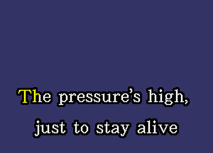 The pressurds high,

just to stay alive