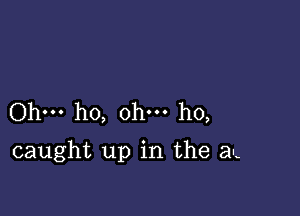 Ohm ho, ohm ho,

caught up in the al-