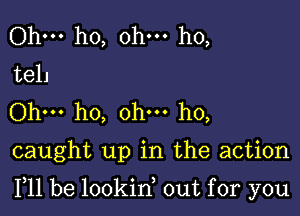 Ohm ho, ohm ho,
tell
Ohm ho, ohm ho,

caught up in the action

F11 be lookin, out for you