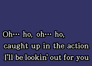 Ohm ho, ohm ho,

caught up in the action

F11 be lookin, out for you