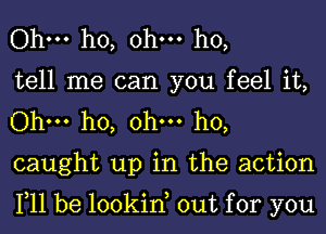 Ohm ho, ohm ho,
tell me can you feel it,
Ohm ho, ohm ho,
caught up in the action

111 be lookin out for you