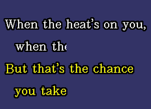 When the heafs on you,

When thz
But thatfs the chance

you take