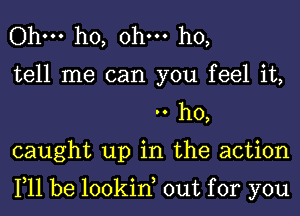 Ohm ho, ohm ho,

tell me can you feel it,
.. ho,

caught up in the action

111 be lookin out for you