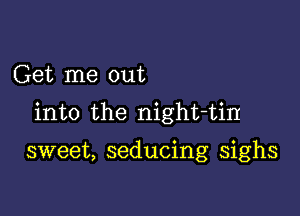 Get me out
into the night-tin

sweet, seducing sighs