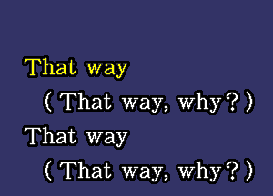 That way

( That way, Why? )
That way
( That way, why? )