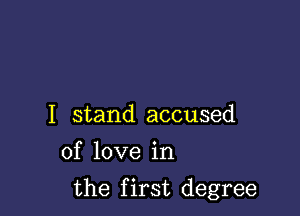 I stand accused
of love in

the first degree