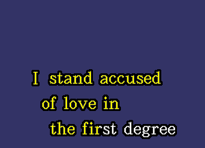 I stand accused
of love in

the first degree