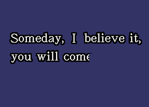 Someday, I believe it,

you will come