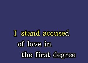 I stand accused
of love in

the first degree