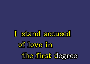 I stand accused
of love in

the first degree