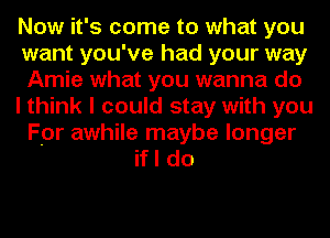 Now it's come to what you
want you've had your way
Amie what you wanna do
I think I could stay with you
For awhile maybe longer
if I do