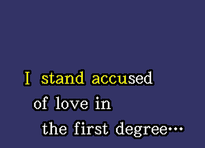 I stand accused
of love in

the first degree-