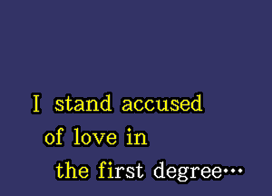 I stand accused
of love in

the first degree-