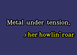 Metal under tension,

) her howlin, roar