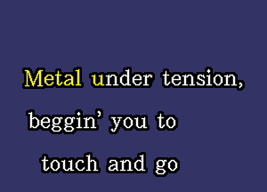 Metal under tension,

beggif you to

touch and g0