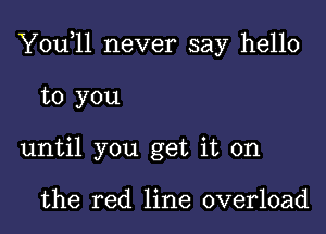 Y0u 11 never say hello

to you
until you get it on

the red line overload