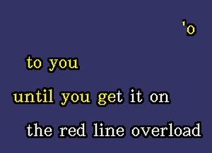 to you

until you get it on

the red line overload