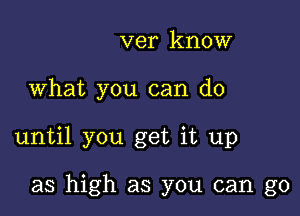 ver know

What you can do

until you get it up

as high as you can go