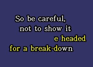 So be careful,
not to show it

e headed
for a break-down