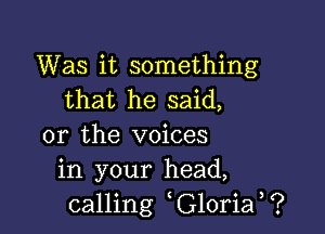 Was it something
that he said,

or the voices
in your head,
calling G10ria ?