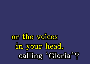 or the voices
in your head,
calling G10ria ?