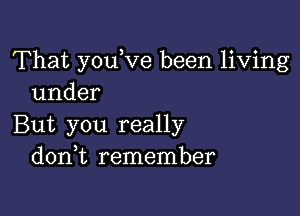 That youVe been living
under

But you really
d0n t remember