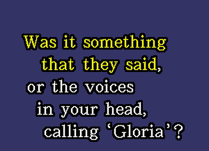 Was it something
that they said,

or the voices
in your head,
calling G10ria ?