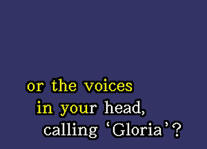 or the voices
in your head,
calling G10ria ?