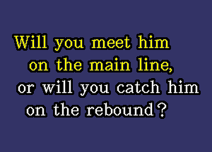 Will you meet him
on the main line,

or Will you catch him
on the rebound?